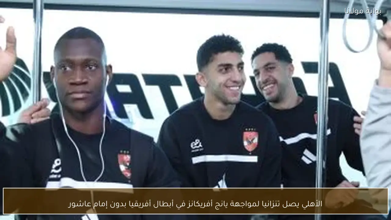 الأهلي يصل تنزانيا لمواجهة يانج أفريكانز في أبطال أفريقيا بدون إمام عاشور