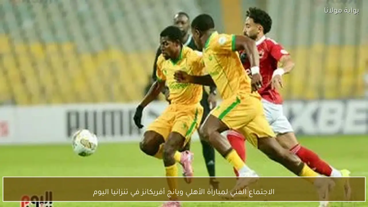الاجتماع الفني لمباراة الأهلي ويانج أفريكانز في تنزانيا اليوم