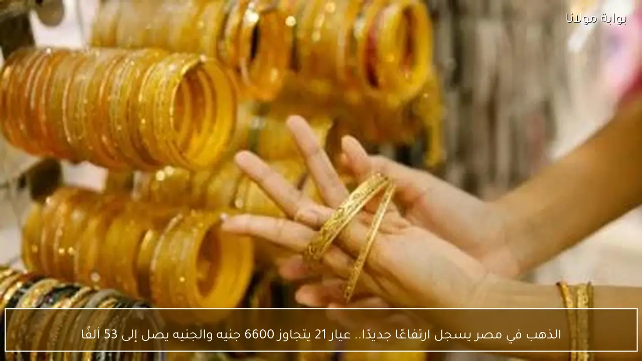 الذهب في مصر يسجل ارتفاعًا جديدًا.. عيار 21 يتجاوز 6600 جنيه والجنيه يصل إلى 53 ألفًا