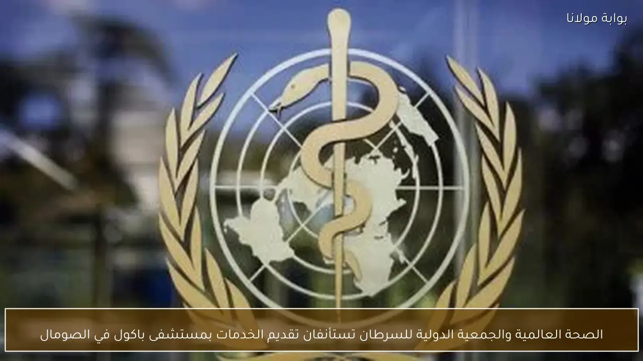 الصحة العالمية والجمعية الدولية للسرطان تستأنفان تقديم الخدمات بمستشفى باكول في الصومال