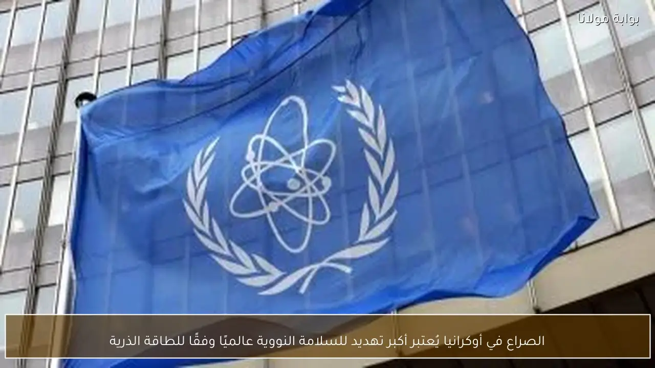 الصراع في أوكرانيا يُعتبر أكبر تهديد للسلامة النووية عالميًا وفقًا للطاقة الذرية