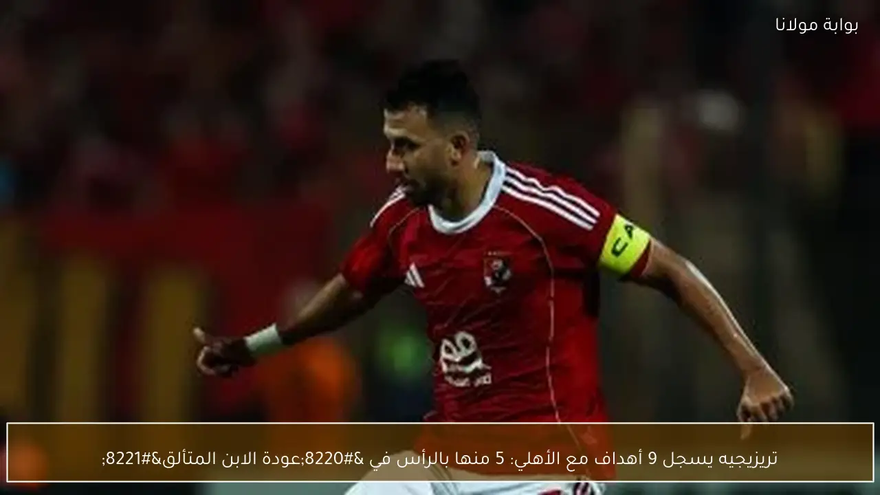تريزيجيه يسجل 9 أهداف مع الأهلي: 5 منها بالرأس في “عودة الابن المتألق”
