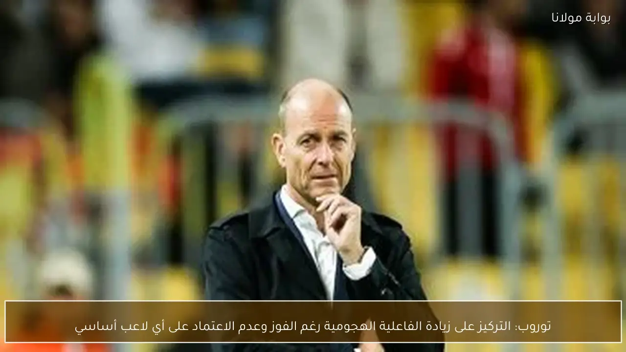 توروب: التركيز على زيادة الفاعلية الهجومية رغم الفوز وعدم الاعتماد على أي لاعب أساسي