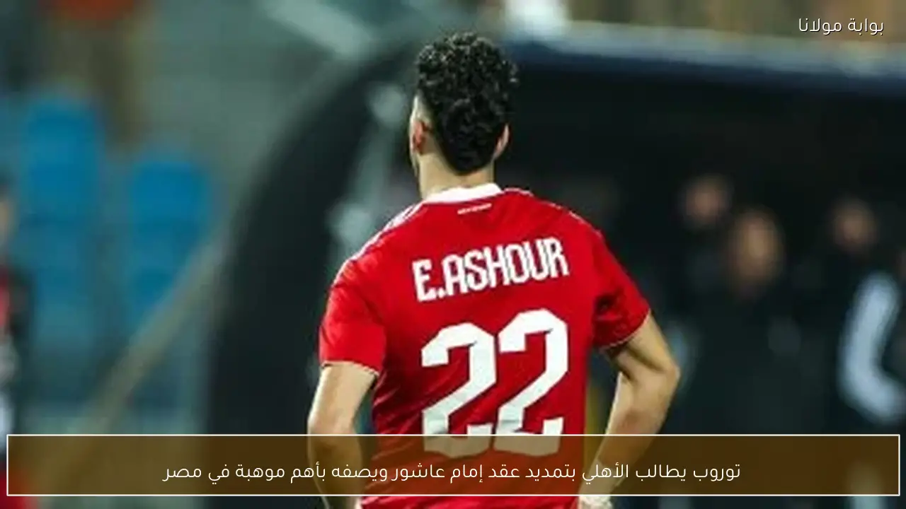 توروب يطالب الأهلي بتمديد عقد إمام عاشور ويصفه بأهم موهبة في مصر