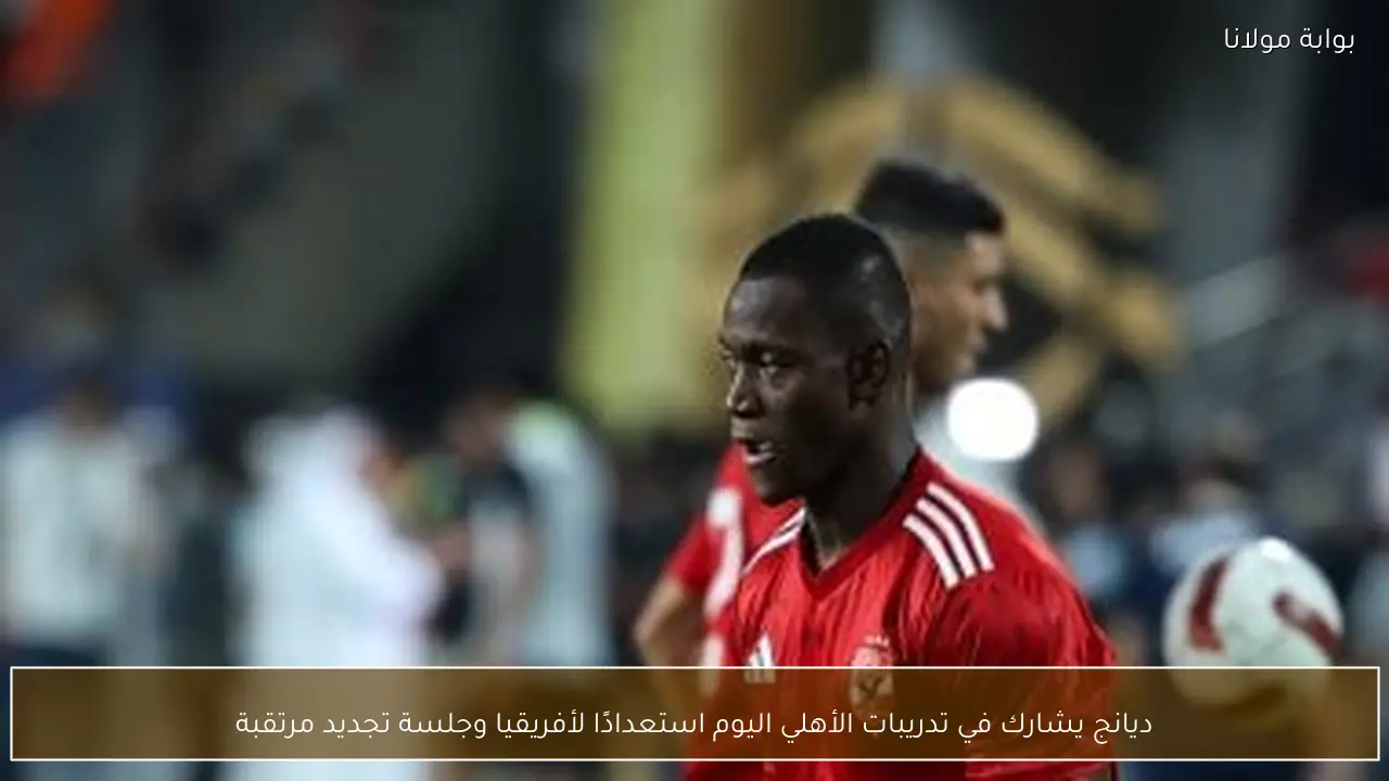ديانج يشارك في تدريبات الأهلي اليوم استعدادًا لأفريقيا وجلسة تجديد مرتقبة