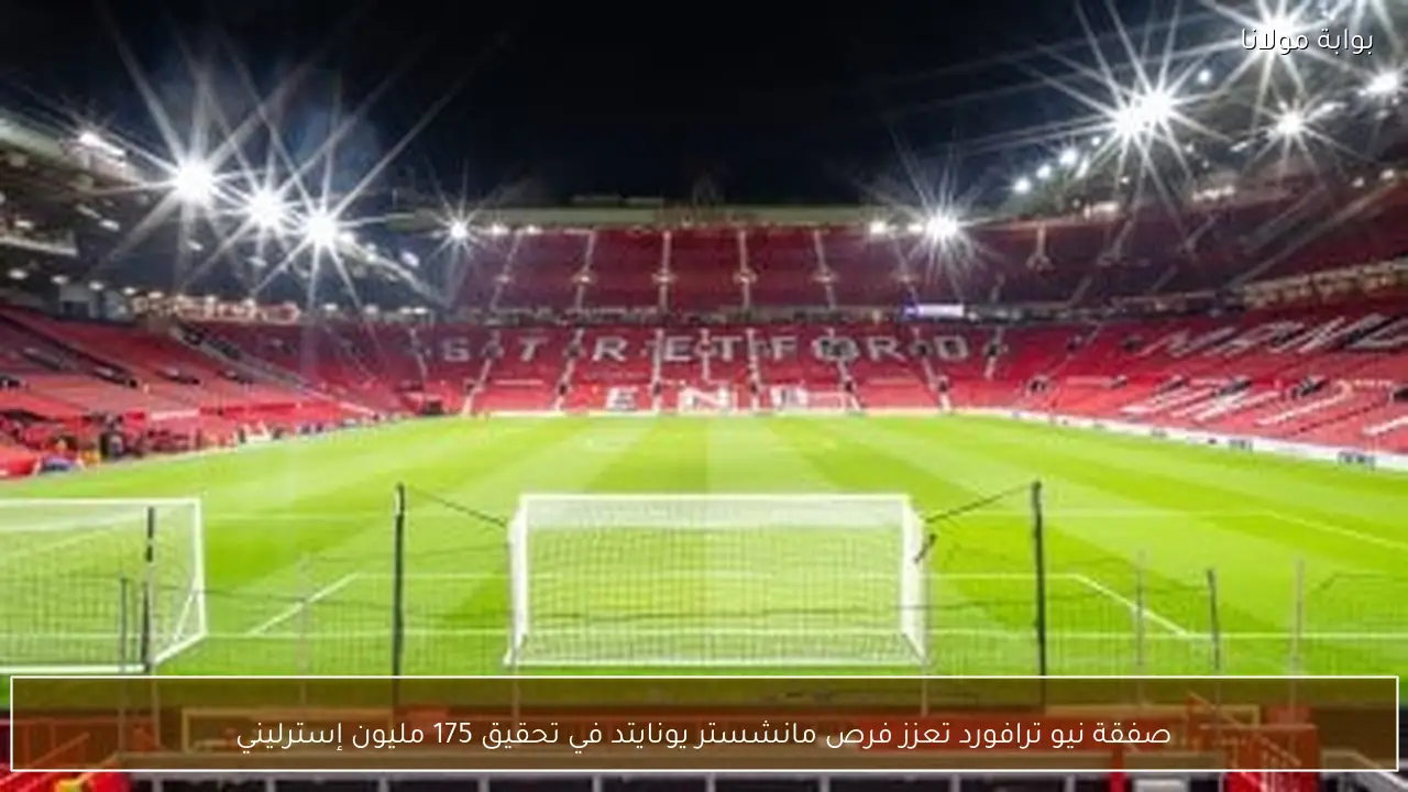 صفقة نيو ترافورد تعزز فرص مانشستر يونايتد في تحقيق 175 مليون إسترليني
