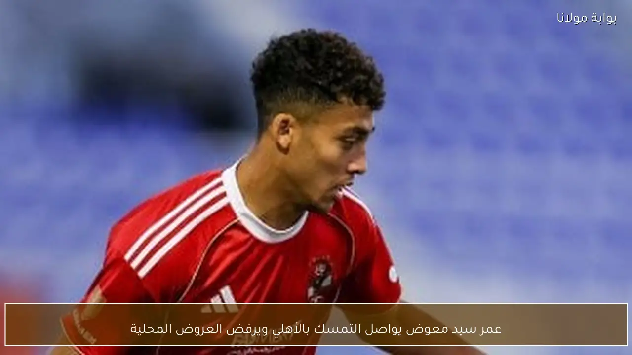 عمر سيد معوض يواصل التمسك بالأهلي ويرفض العروض المحلية