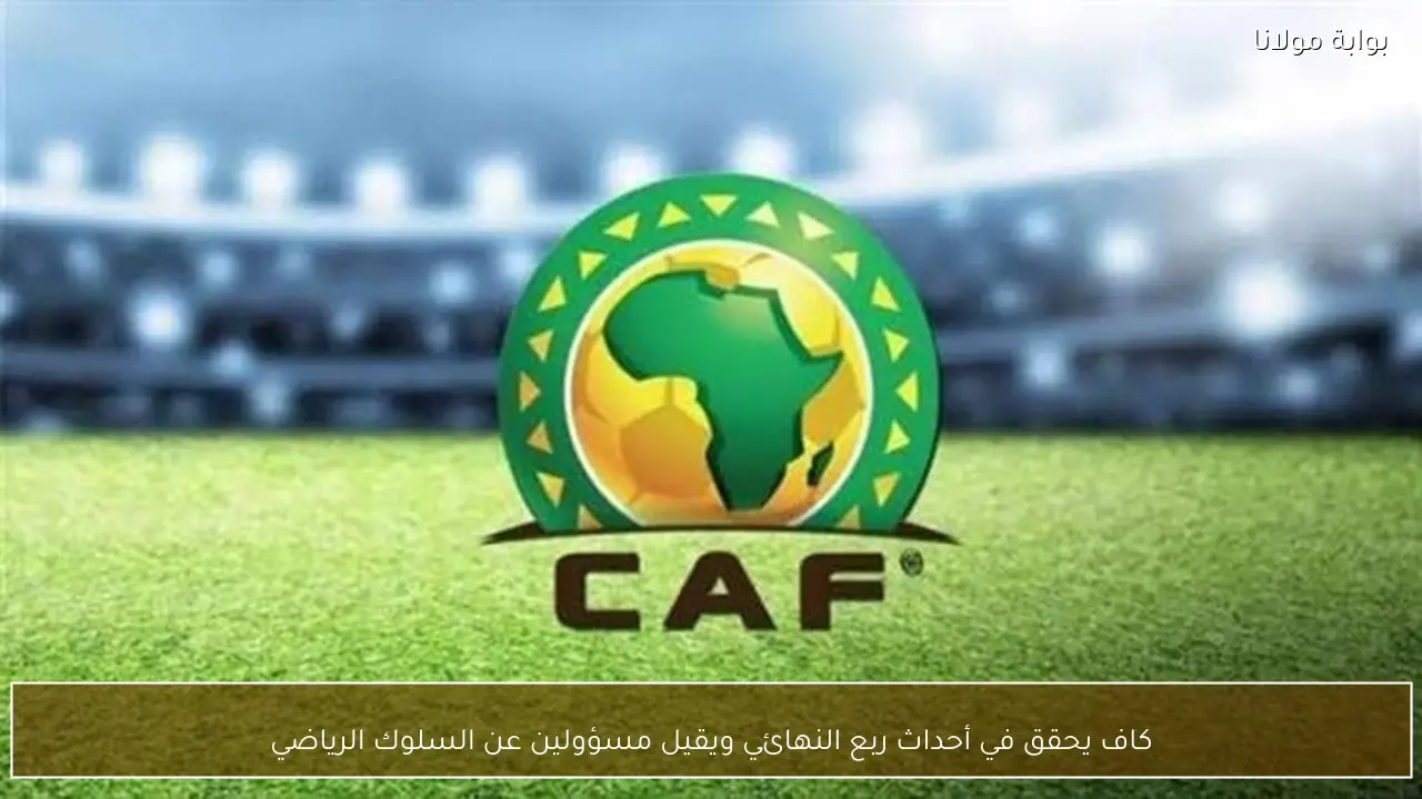 كاف يحقق في أحداث ربع النهائي ويقيل مسؤولين عن السلوك الرياضي