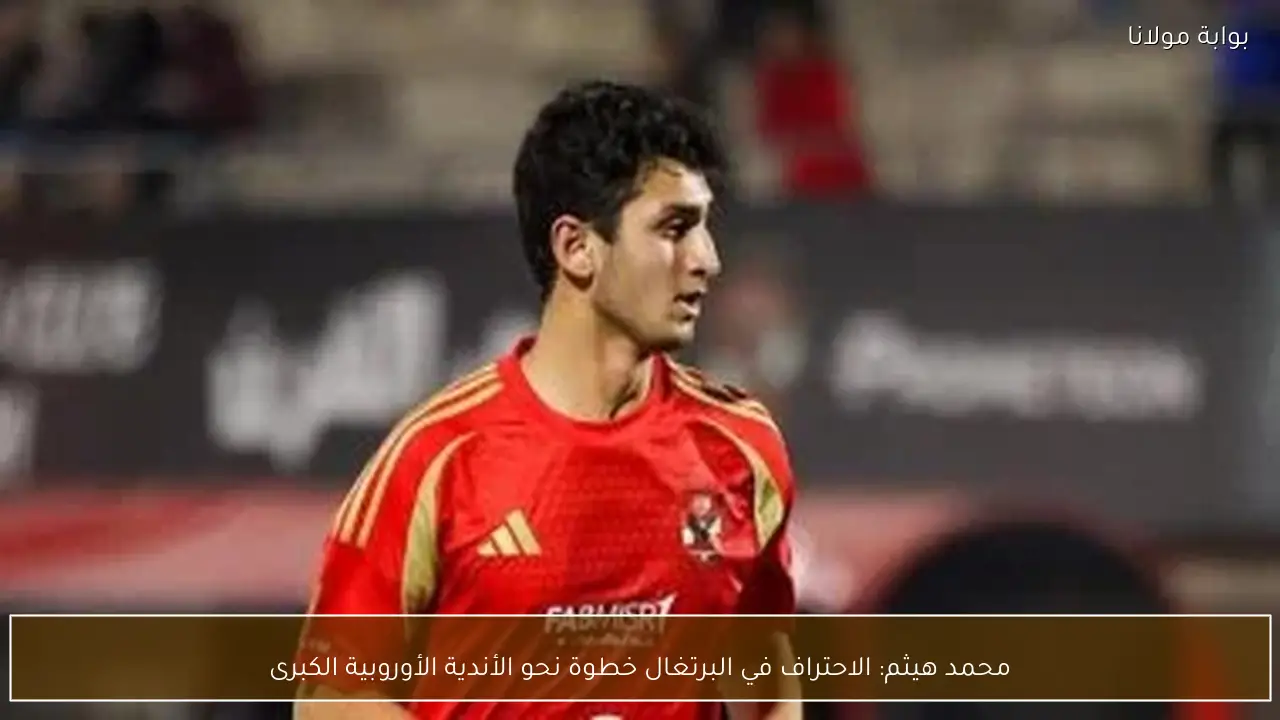 محمد هيثم: الاحتراف في البرتغال خطوة نحو الأندية الأوروبية الكبرى