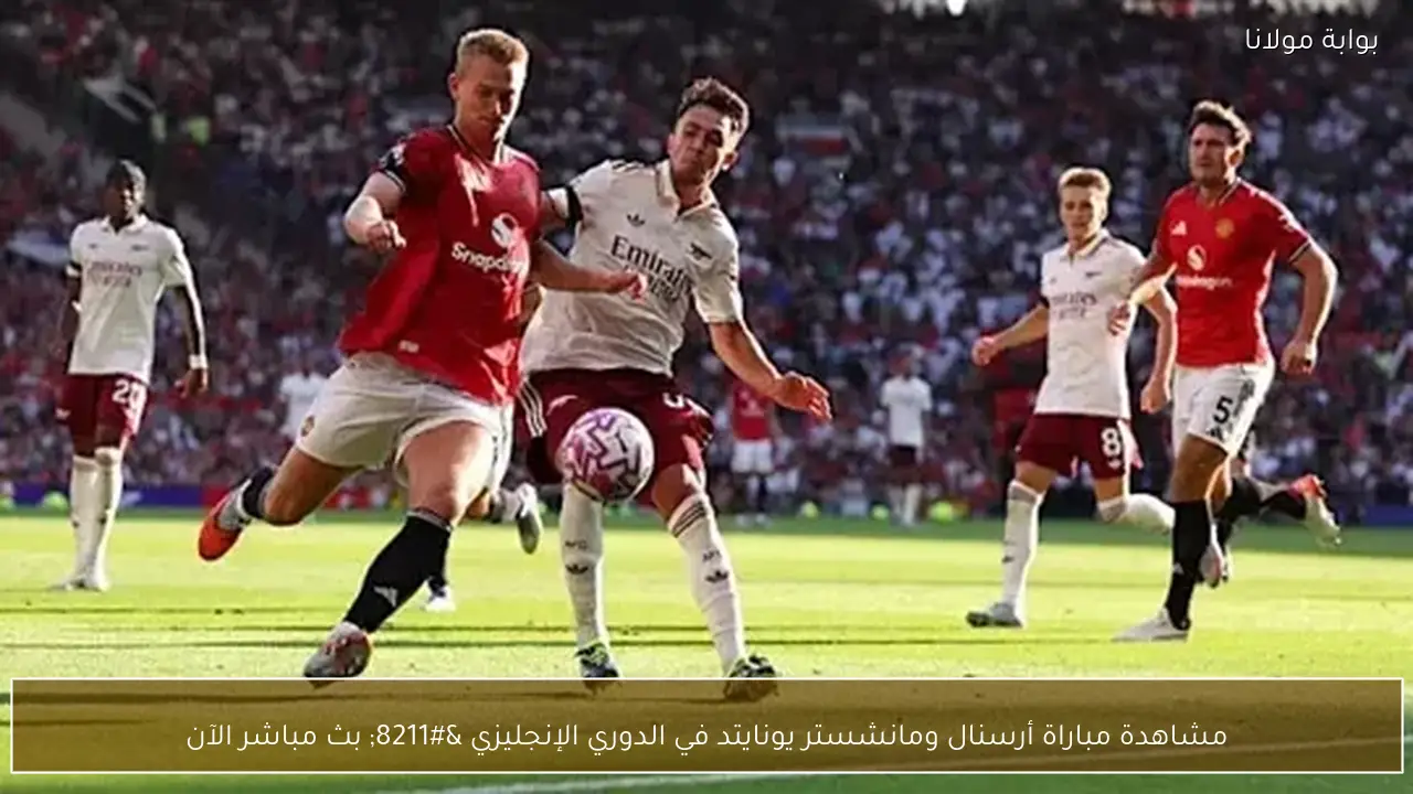 مشاهدة مباراة أرسنال ومانشستر يونايتد في الدوري الإنجليزي – بث مباشر الآن