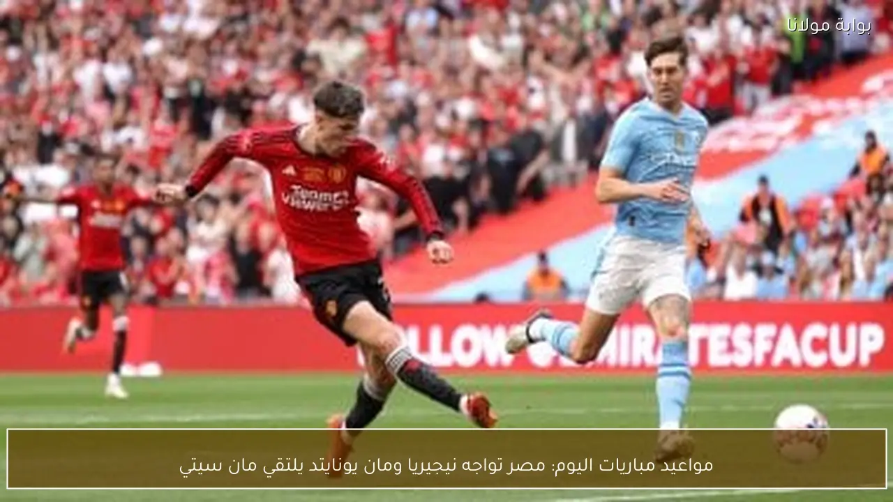 مواعيد مباريات اليوم: مصر تواجه نيجيريا ومان يونايتد يلتقي مان سيتي