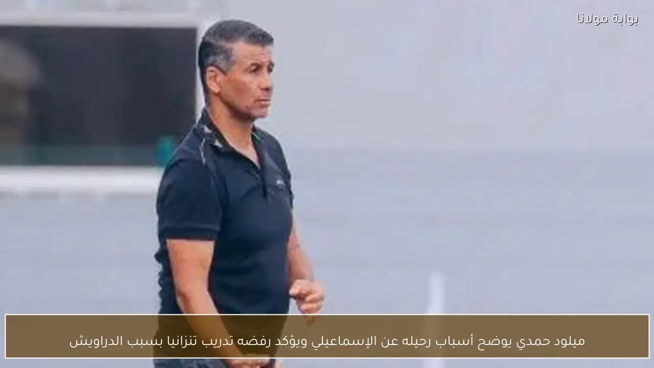 ميلود حمدي يوضح أسباب رحيله عن الإسماعيلي ويؤكد رفضه تدريب تنزانيا بسبب الدراويش