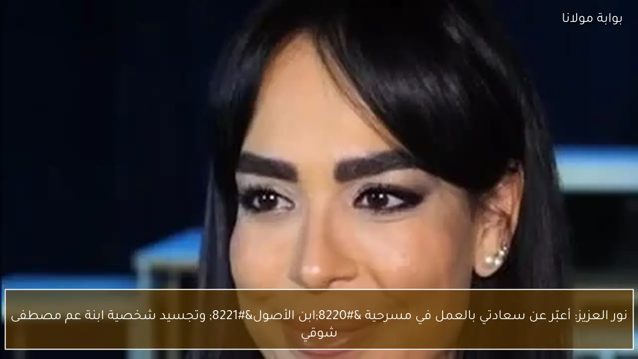 نور العزيز: أعبّر عن سعادتي بالعمل في مسرحية “ابن الأصول” وتجسيد شخصية ابنة عم مصطفى شوقي