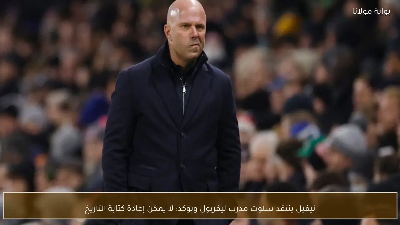 نيفيل ينتقد سلوت مدرب ليفربول ويؤكد: لا يمكن إعادة كتابة التاريخ
