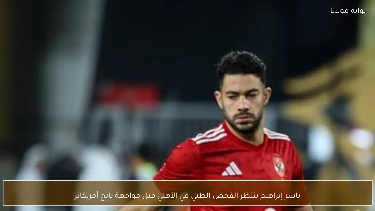 ياسر إبراهيم ينتظر الفحص الطبي في الأهلي قبل مواجهة يانج أفريكانز