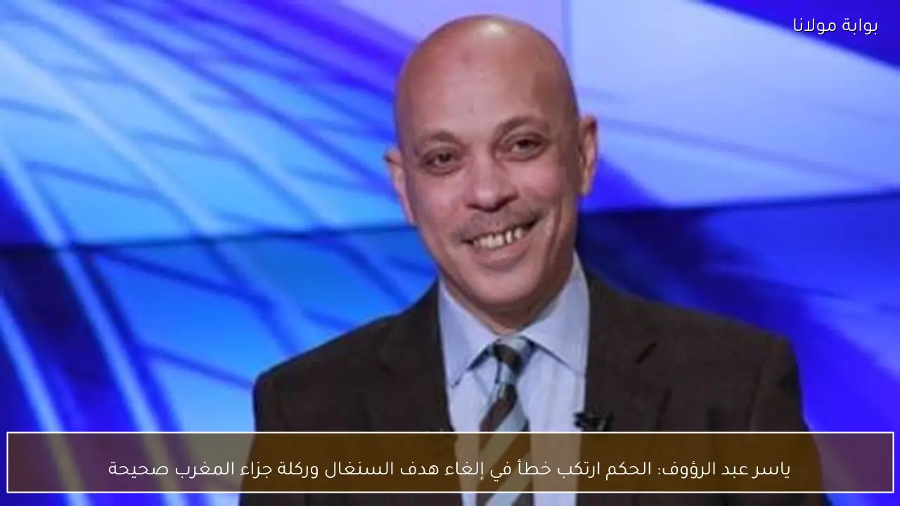 ياسر عبد الرؤوف: الحكم ارتكب خطأ في إلغاء هدف السنغال وركلة جزاء المغرب صحيحة