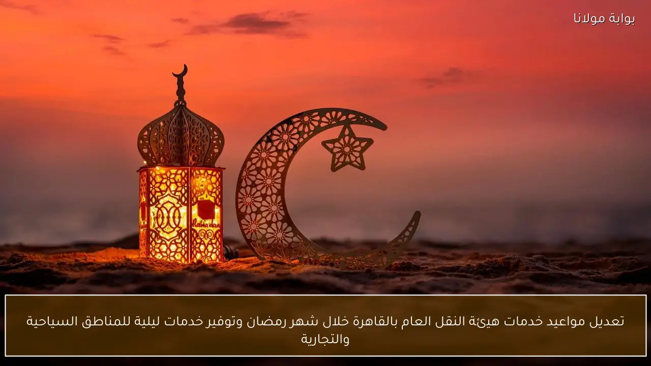 تعديل مواعيد خدمات هيئة النقل العام بالقاهرة خلال شهر رمضان وتوفير خدمات ليلية للمناطق السياحية والتجارية