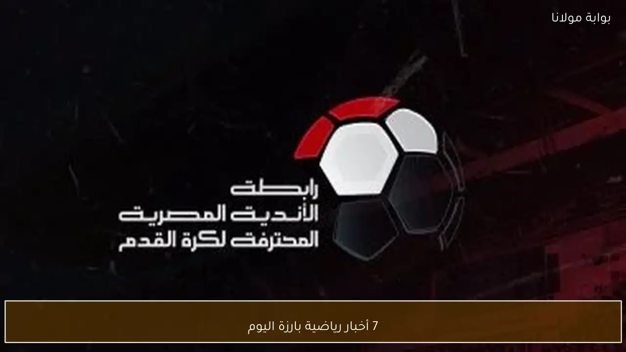7 أخبار رياضية بارزة اليوم