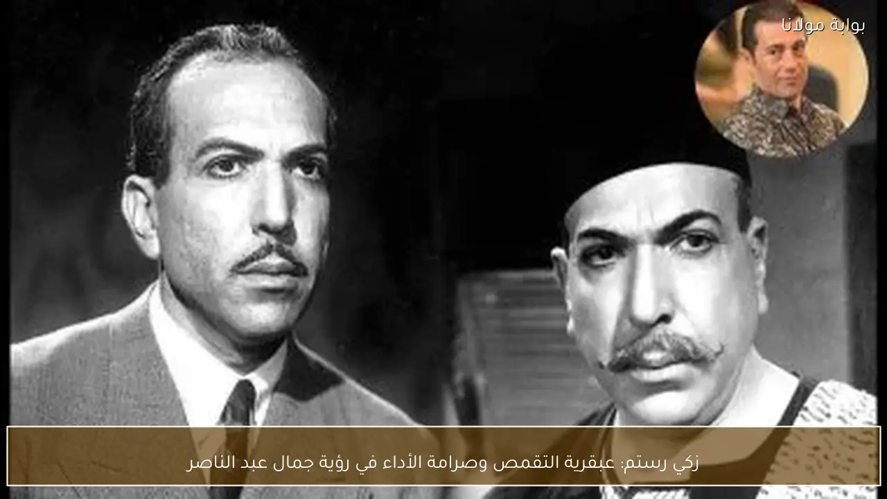 زكي رستم: عبقرية التقمص وصرامة الأداء في رؤية جمال عبد الناصر