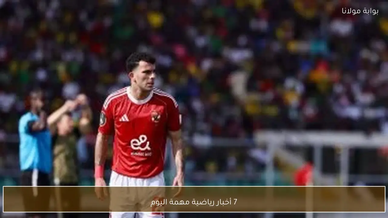 7 أخبار رياضية مهمة اليوم