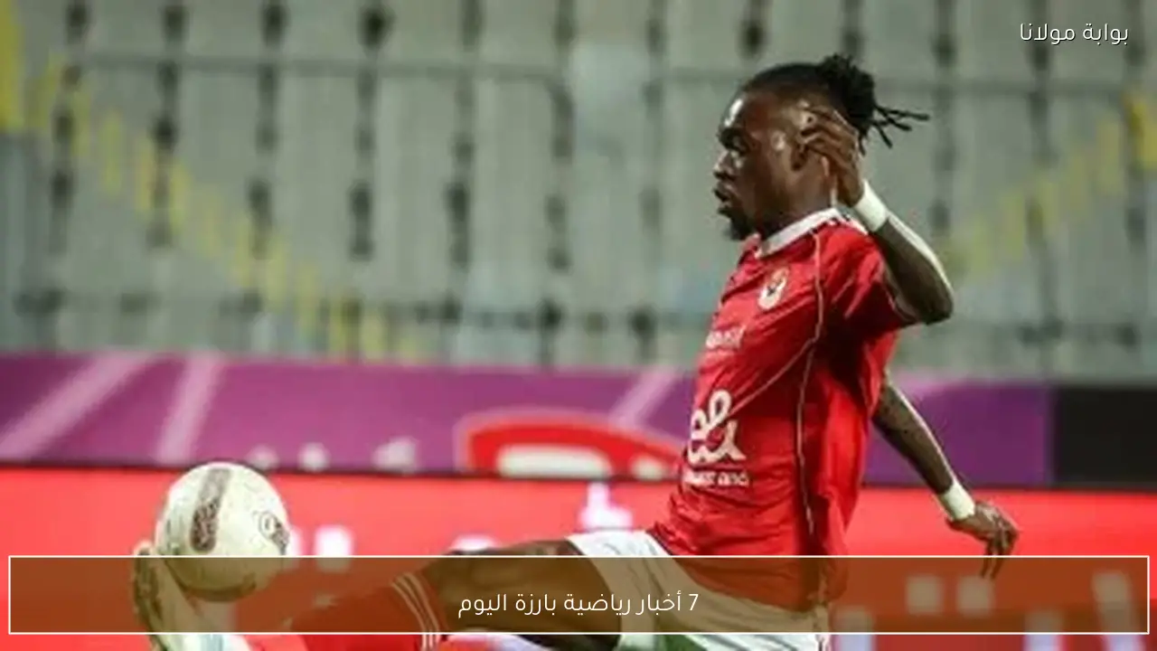 7 أخبار رياضية بارزة اليوم