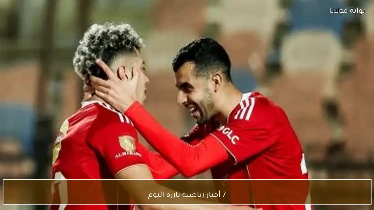 7 أخبار رياضية بارزة اليوم