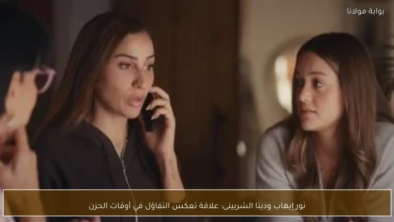 نور إيهاب ودينا الشربينى: علاقة تعكس التفاؤل في أوقات الحزن