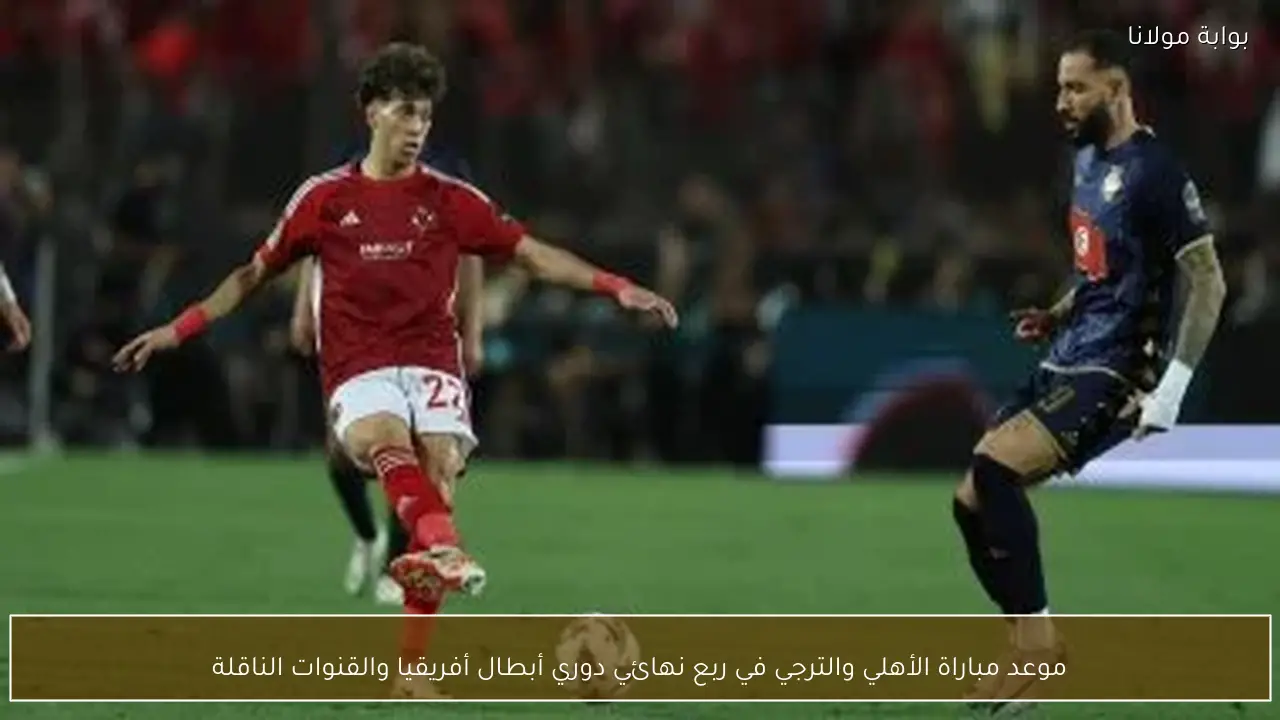 موعد مباراة الأهلي والترجي في ربع نهائي دوري أبطال أفريقيا والقنوات الناقلة