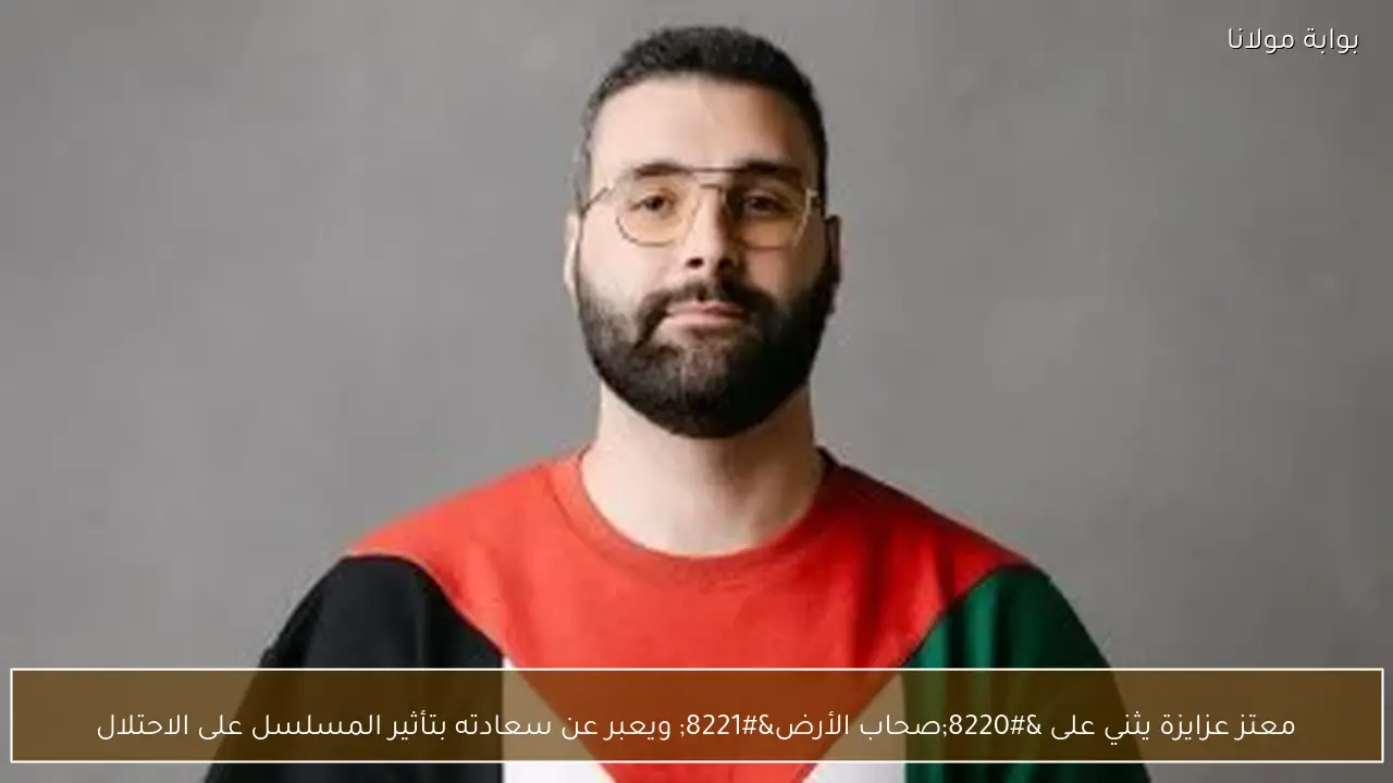 معتز عزايزة يثني على “صحاب الأرض” ويعبر عن سعادته بتأثير المسلسل على الاحتلال