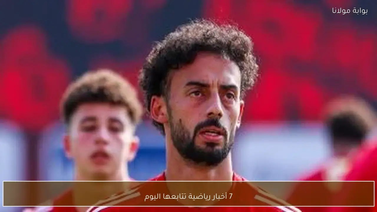 7 أخبار رياضية تتابعها اليوم