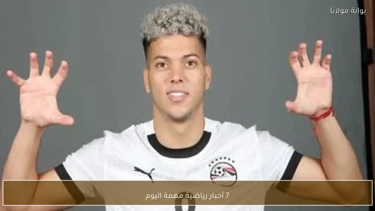 7 أخبار رياضية مهمة اليوم