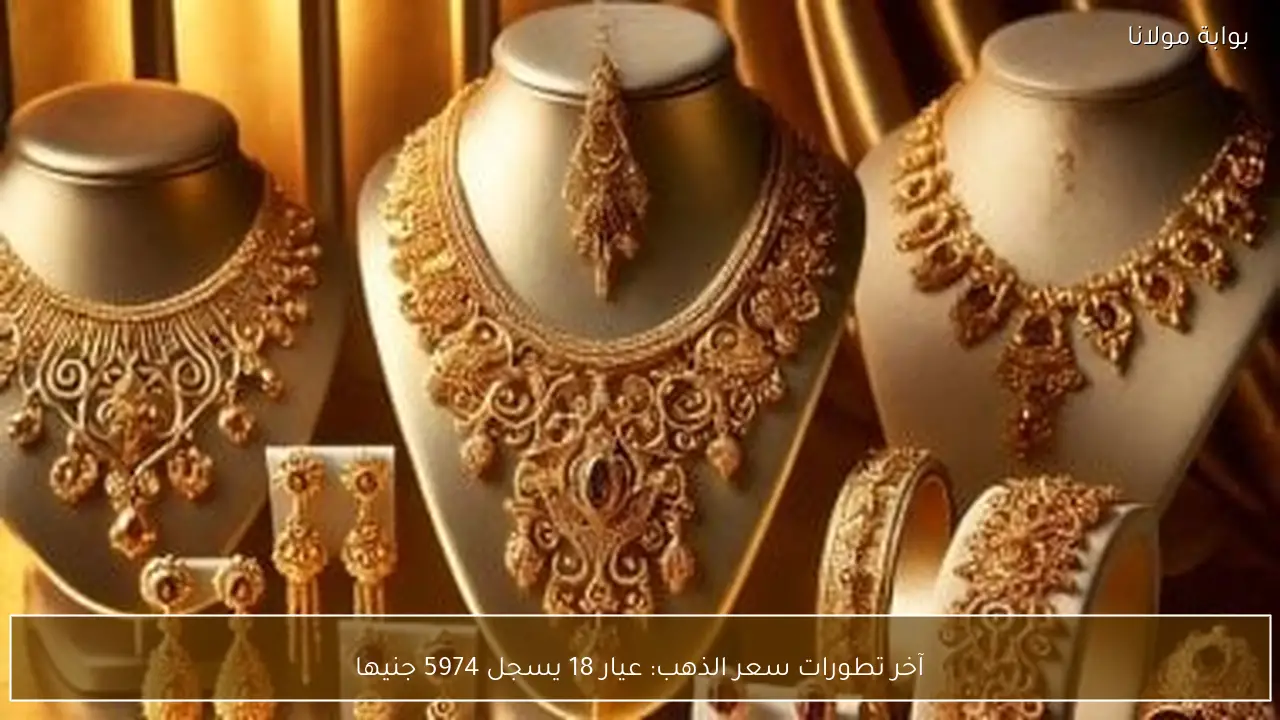 آخر تطورات سعر الذهب: عيار 18 يسجل 5974 جنيها