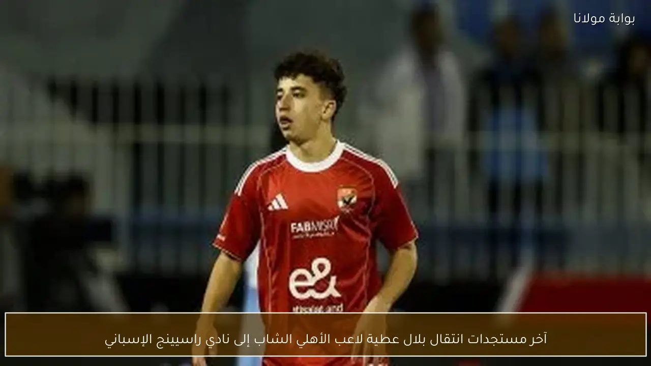 آخر مستجدات انتقال بلال عطية لاعب الأهلي الشاب إلى نادي راسيينج الإسباني