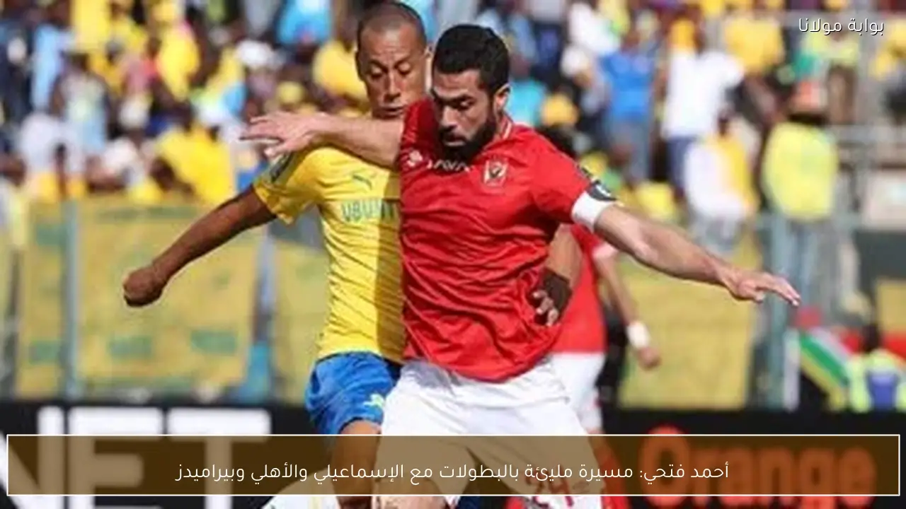 أحمد فتحي: مسيرة مليئة بالبطولات مع الإسماعيلي والأهلي وبيراميدز
