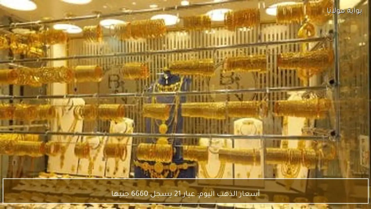 أسعار الذهب اليوم: عيار 21 يسجل 6660 جنيها