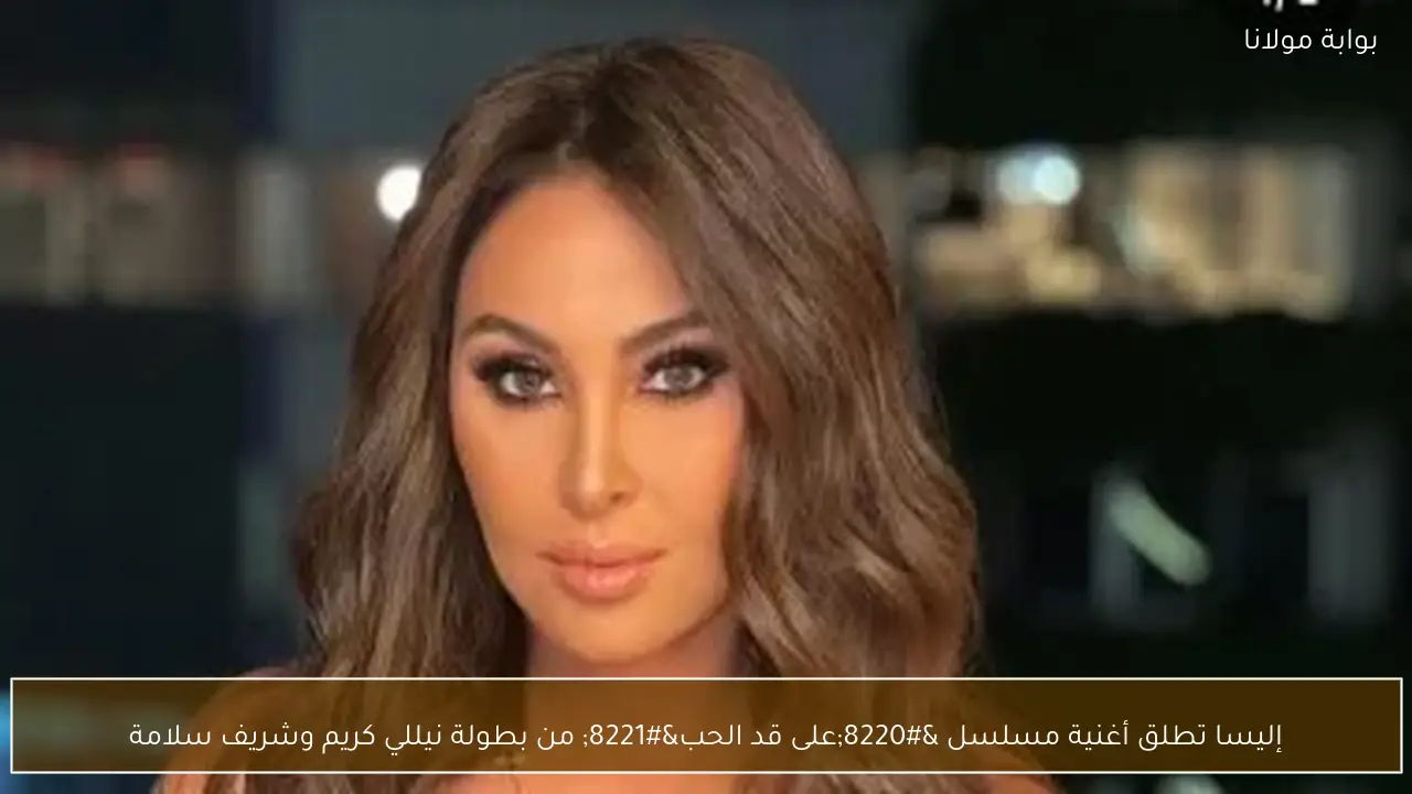 إليسا تطلق أغنية مسلسل “على قد الحب” من بطولة نيللي كريم وشريف سلامة