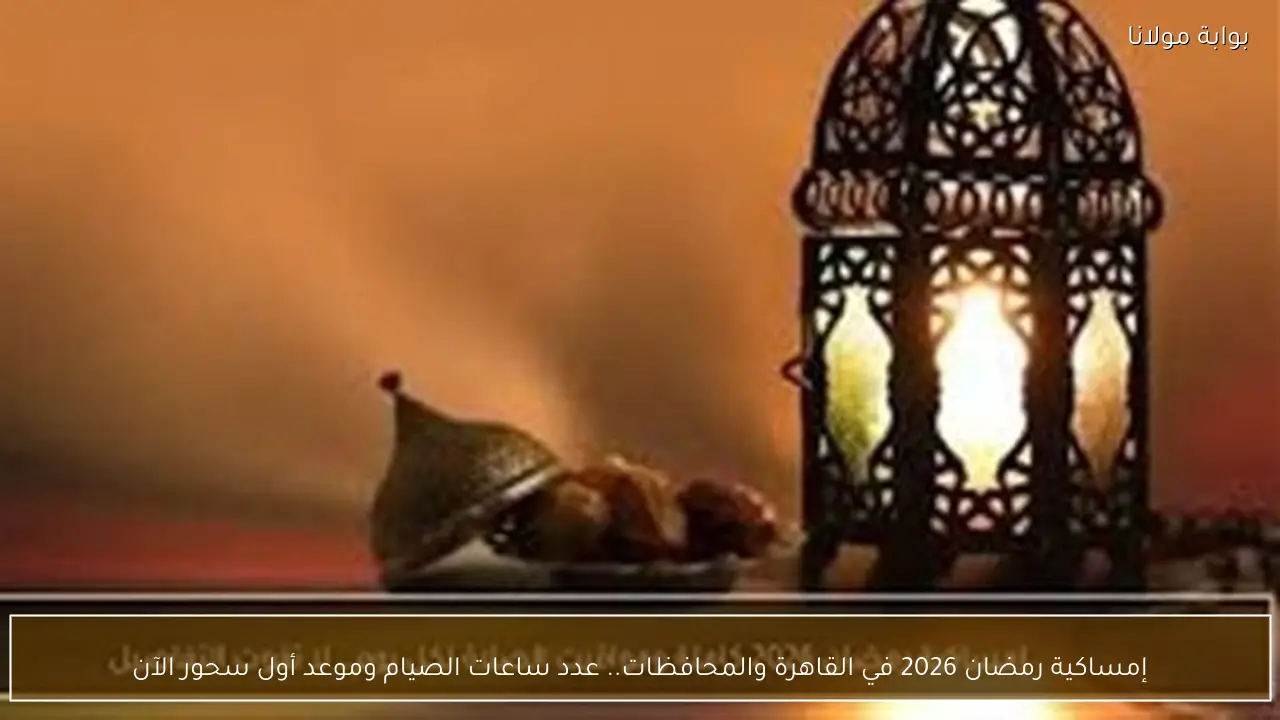 إمساكية رمضان 2026 في القاهرة والمحافظات.. عدد ساعات الصيام وموعد أول سحور الآن