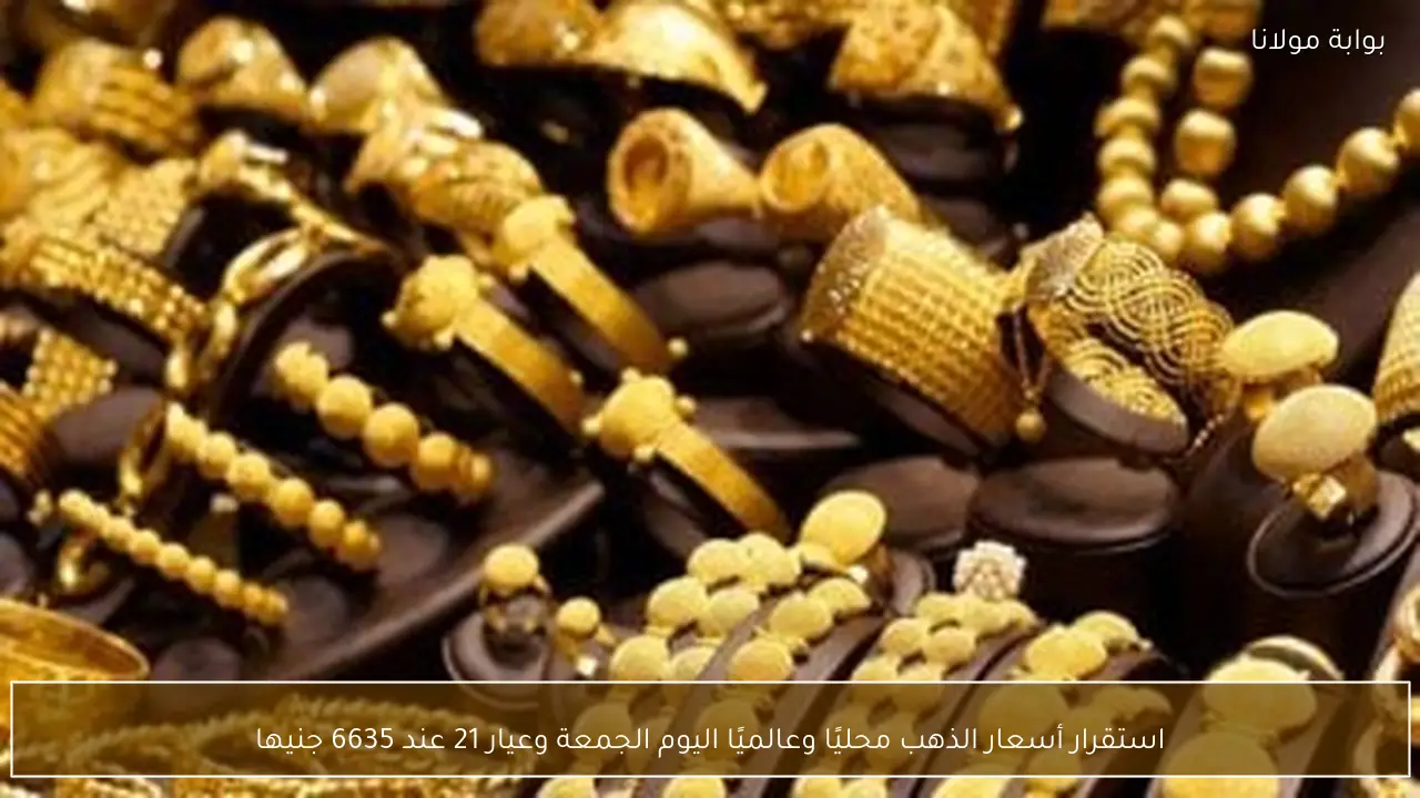 استقرار أسعار الذهب محليًا وعالميًا اليوم الجمعة وعيار 21 عند 6635 جنيها