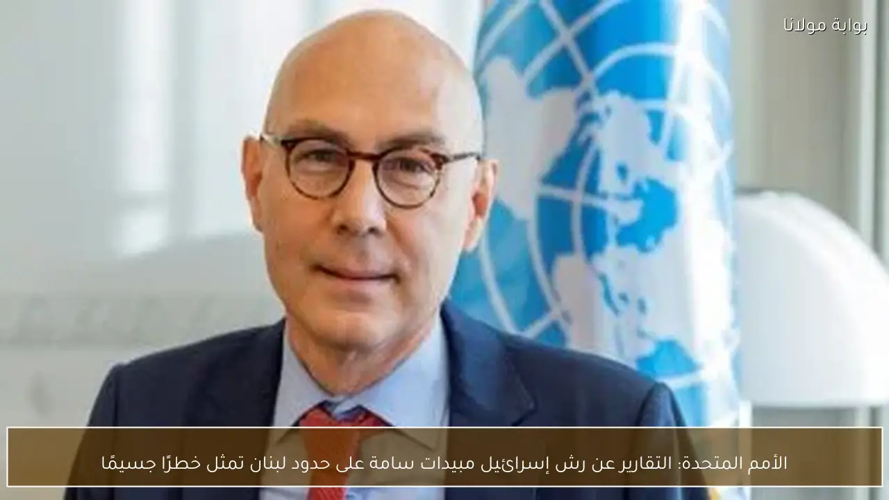 الأمم المتحدة: التقارير عن رش إسرائيل مبيدات سامة على حدود لبنان تمثل خطرًا جسيمًا