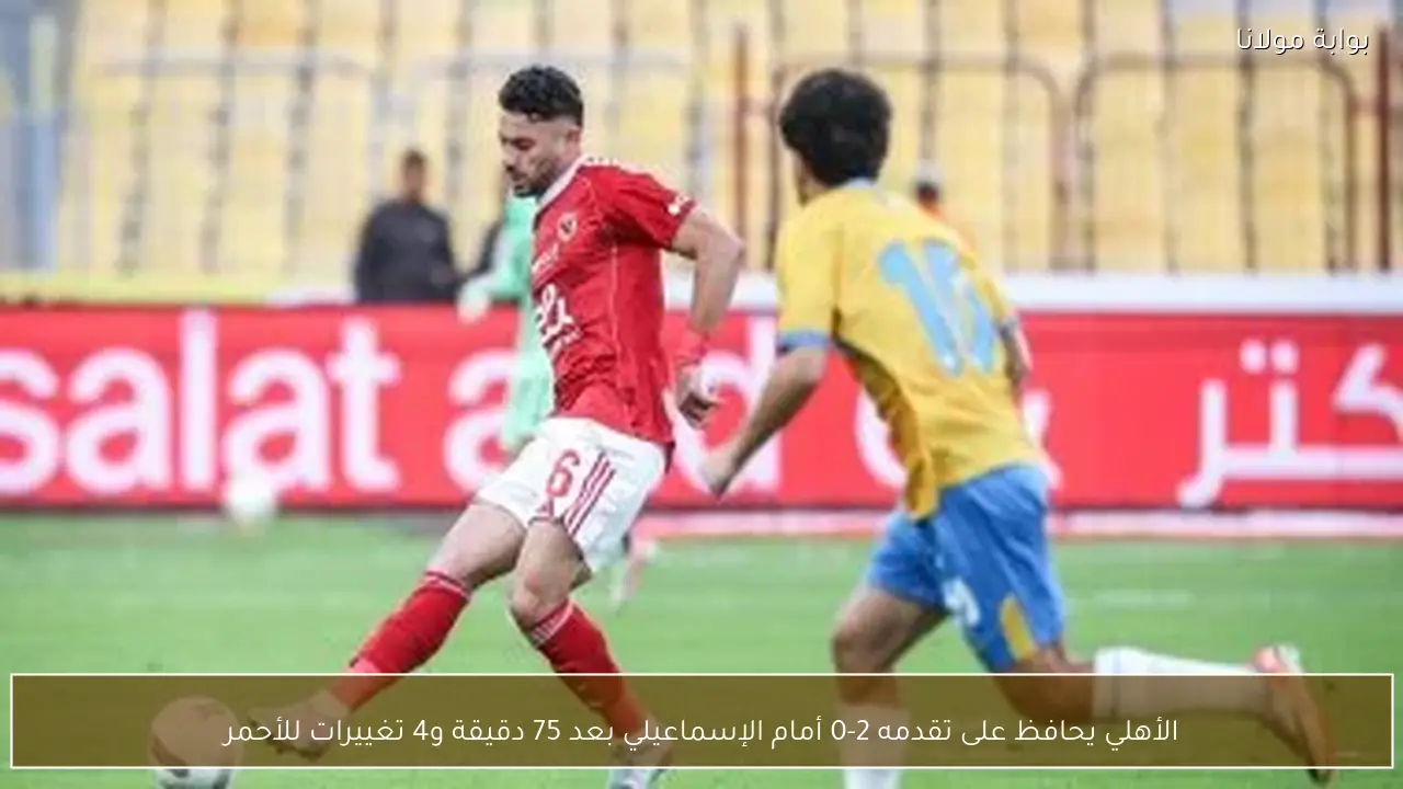 الأهلي يحافظ على تقدمه 2-0 أمام الإسماعيلي بعد 75 دقيقة و4 تغييرات للأحمر