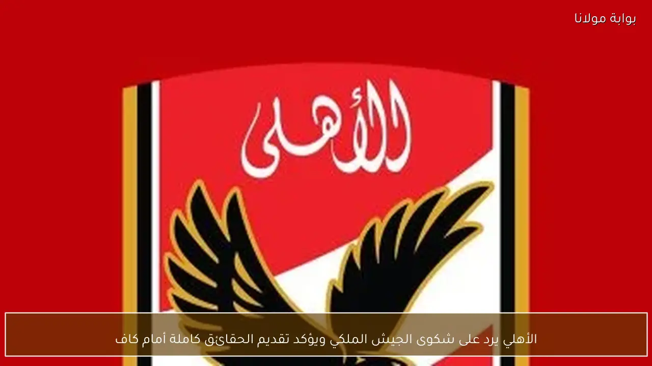 الأهلي يرد على شكوى الجيش الملكي ويؤكد تقديم الحقائق كاملة أمام كاف