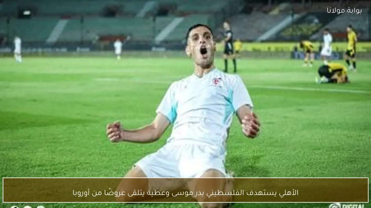 الأهلي يستهدف الفلسطيني بدر موسى وعطية يتلقى عروضًا من أوروبا