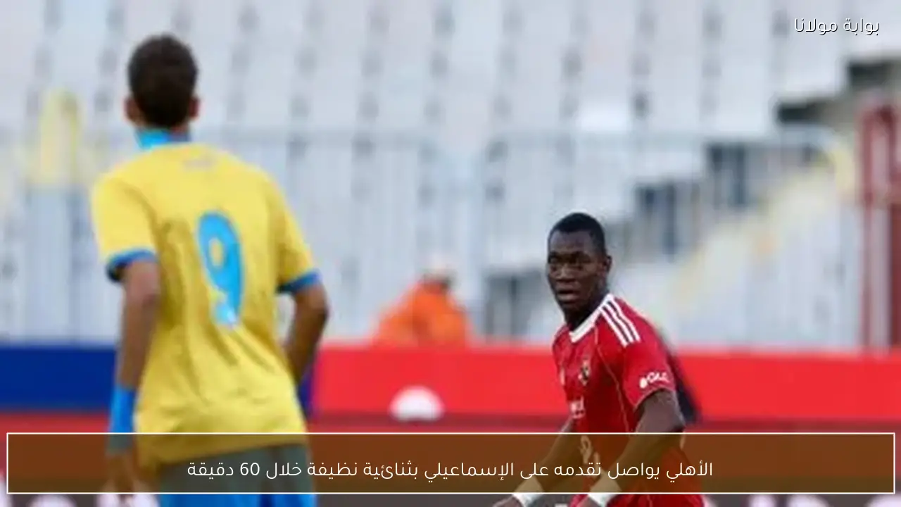 الأهلي يواصل تقدمه على الإسماعيلي بثنائية نظيفة خلال 60 دقيقة