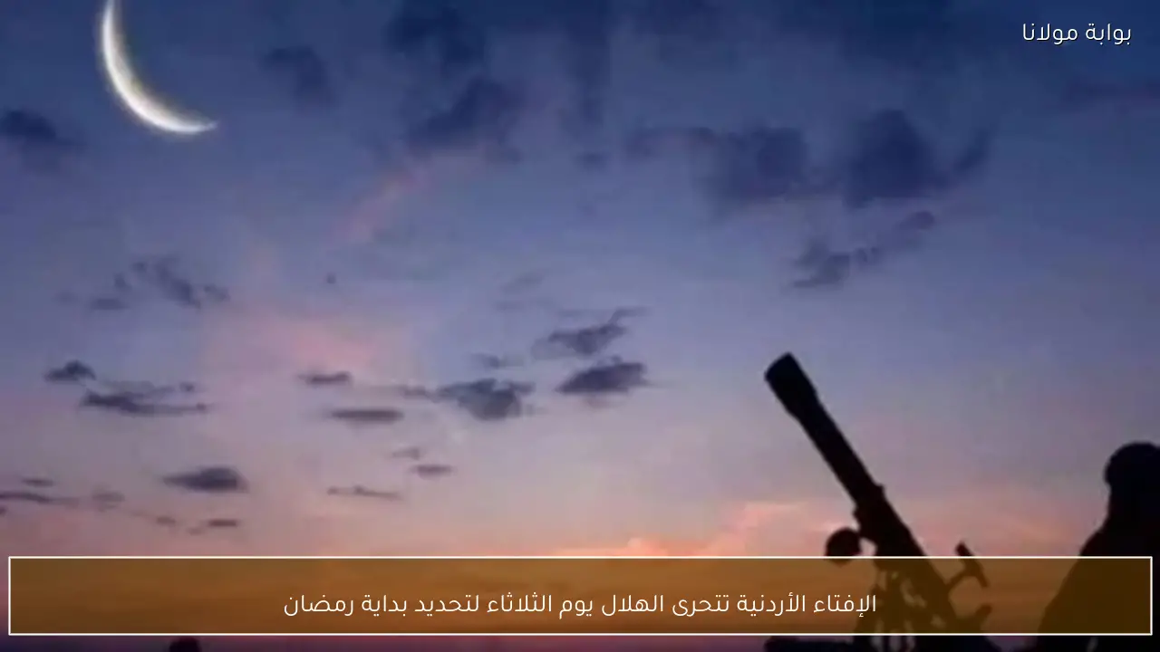 الإفتاء الأردنية تتحرى الهلال يوم الثلاثاء لتحديد بداية رمضان