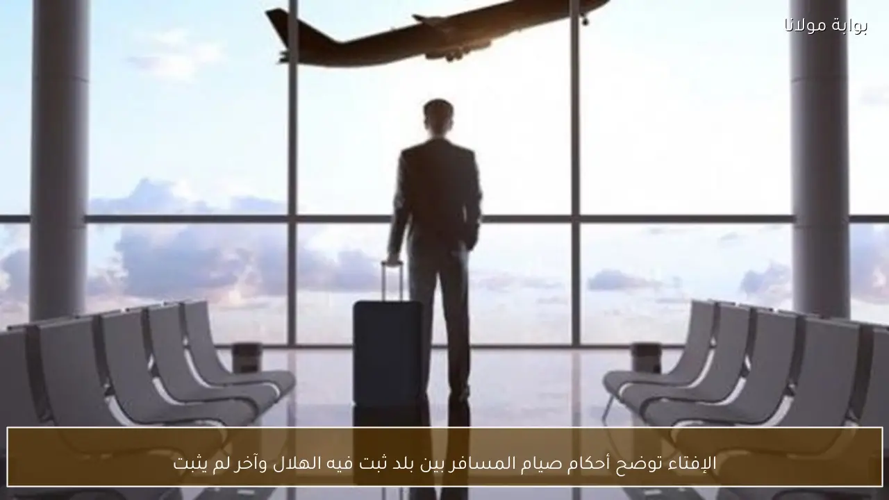 الإفتاء توضح أحكام صيام المسافر بين بلد ثبت فيه الهلال وآخر لم يثبت