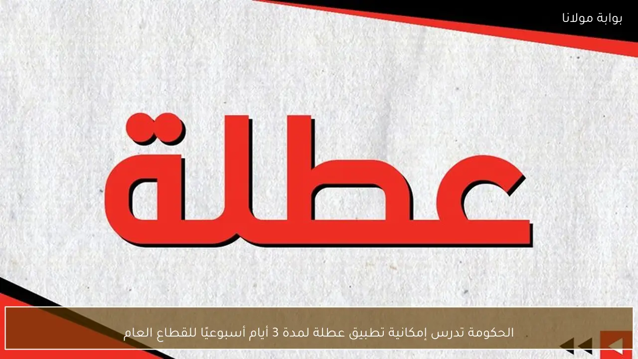 الحكومة تدرس إمكانية تطبيق عطلة لمدة 3 أيام أسبوعيًا للقطاع العام