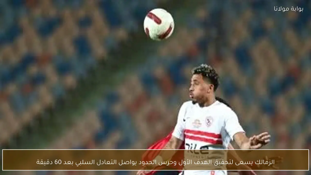 الزمالك يسعى لتحقيق الهدف الأول وحرس الحدود يواصل التعادل السلبي بعد 60 دقيقة