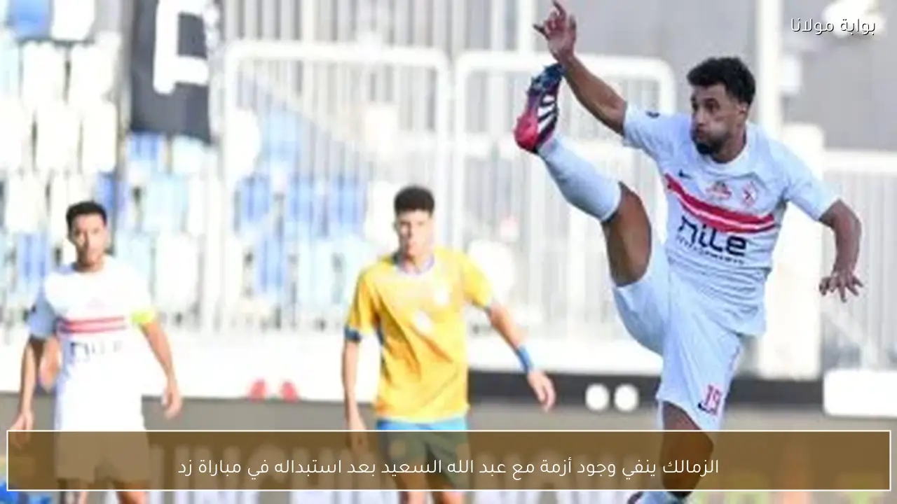 الزمالك ينفي وجود أزمة مع عبد الله السعيد بعد استبداله في مباراة زد