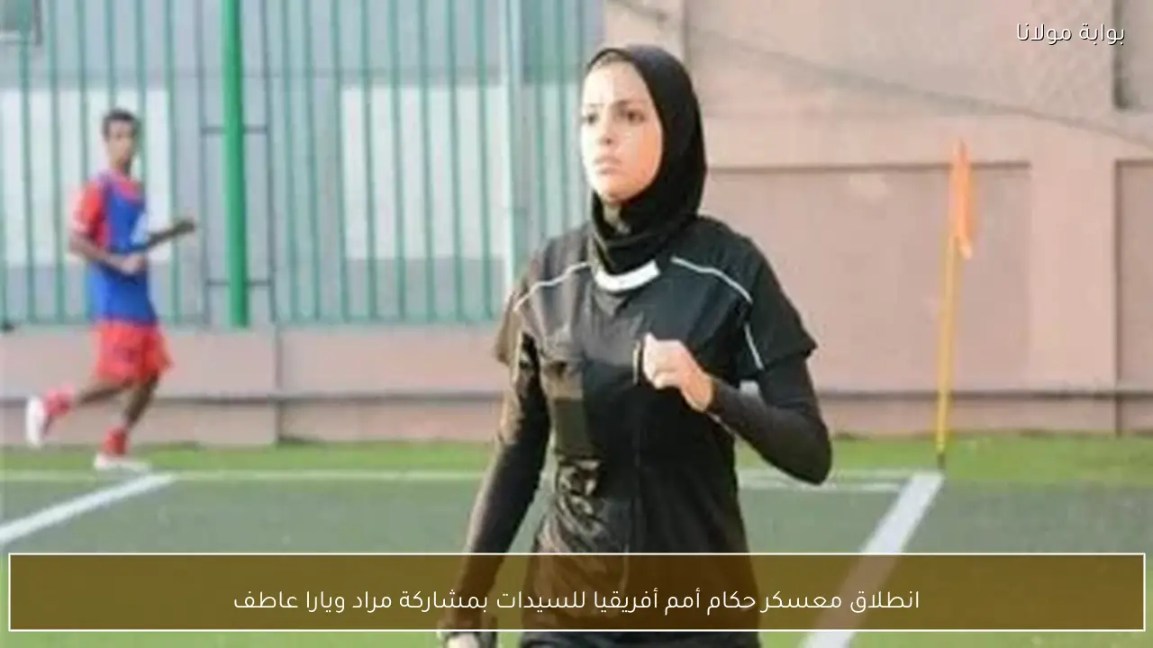 انطلاق معسكر حكام أمم أفريقيا للسيدات بمشاركة مراد ويارا عاطف