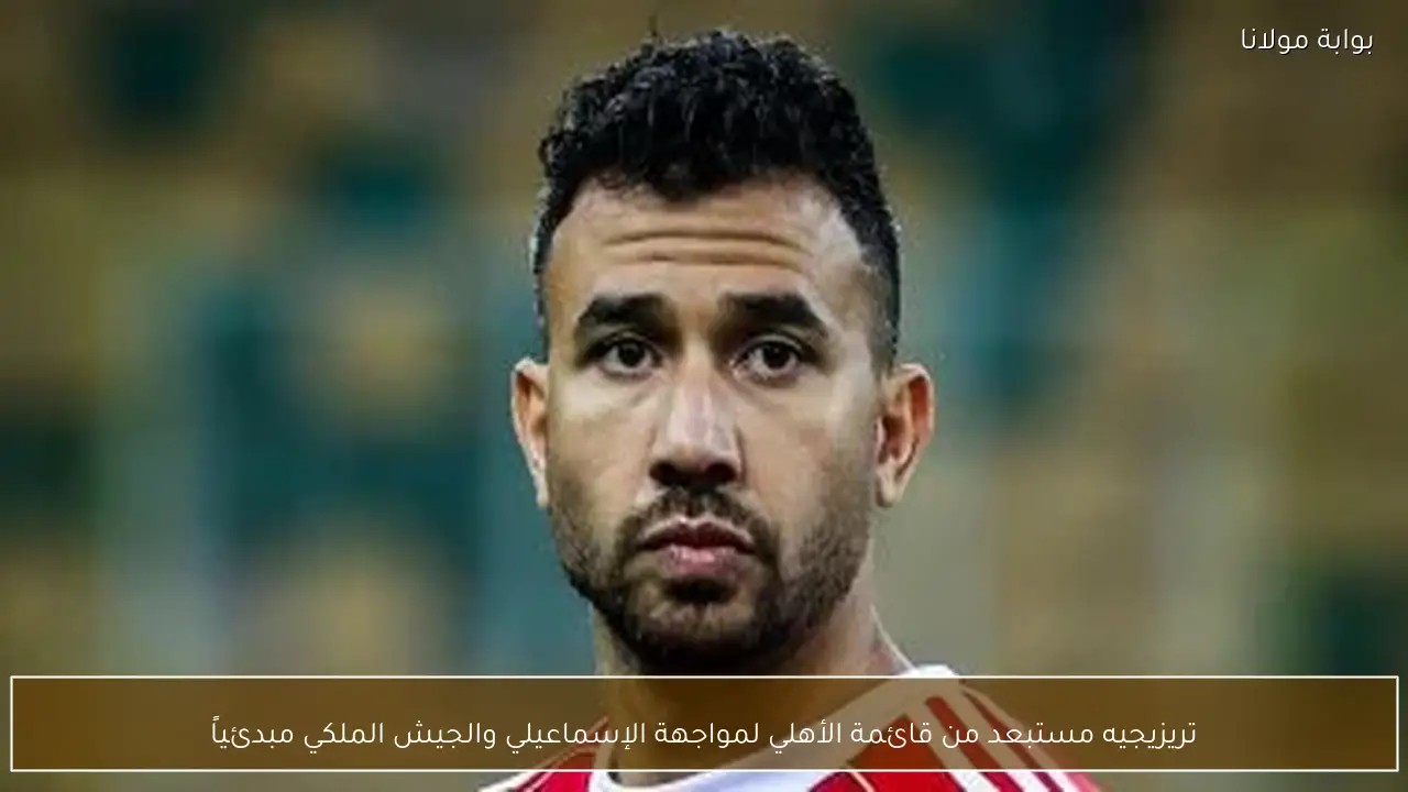 تريزيجيه مستبعد من قائمة الأهلي لمواجهة الإسماعيلي والجيش الملكي مبدئياً